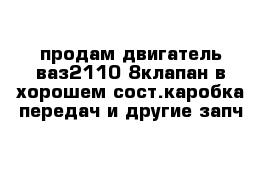 продам двигатель ваз2110 8клапан в хорошем сост.каробка передач и другие запч